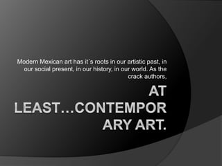 Modern Mexican art has it´s roots in our artistic past, in
our social present, in our history, in our world. As the
crack authors,
 