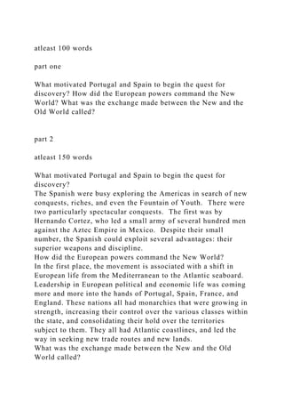 atleast 100 words
part one
What motivated Portugal and Spain to begin the quest for
discovery? How did the European powers command the New
World? What was the exchange made between the New and the
Old World called?
part 2
atleast 150 words
What motivated Portugal and Spain to begin the quest for
discovery?
The Spanish were busy exploring the Americas in search of new
conquests, riches, and even the Fountain of Youth. There were
two particularly spectacular conquests. The first was by
Hernando Cortez, who led a small army of several hundred men
against the Aztec Empire in Mexico. Despite their small
number, the Spanish could exploit several advantages: their
superior weapons and discipline.
How did the European powers command the New World?
In the first place, the movement is associated with a shift in
European life from the Mediterranean to the Atlantic seaboard.
Leadership in European political and economic life was coming
more and more into the hands of Portugal, Spain, France, and
England. These nations all had monarchies that were growing in
strength, increasing their control over the various classes within
the state, and consolidating their hold over the territories
subject to them. They all had Atlantic coastlines, and led the
way in seeking new trade routes and new lands.
What was the exchange made between the New and the Old
World called?
 