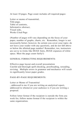 At least 10 pages. Page count includes all required pages:
Letter or memo of transmittal,
Title page,
Table of contents,
Informative abstract,
Visual aids,
Works Cited Page
(Number of pages will vary depending on the focus of your
paper, number of graphs, charts, etc. Remember, longer is not
necessarily better; however, be certain you cover your topic; do
not leave your reader with any questions, and do not fall above
or below the allotted page number! Remember, too, instructors
are savvy to tricks like HUGE fonts, HUGE expanses of white
space. Meet the page count fairly!)
GENERAL FORMATTING REQUIREMENTS:
Effective page layout and overall presentation
Careful and thorough spell checking, proofreading, rereading,
revising. Multiple errors in grammar and mechanics will result
in significantly lower paper grades.
PAGE-BY-PAGE REQUIREMENTS:
Letter or Memo of Transmittal
, addressed to me if you are writing an analytical report,
addressed to whomever your audience is if you are writing a
proposal.
Follow letter format if the recipient is outside the firm you
work for; follow memo format if the recipient is within the
same organization.
 