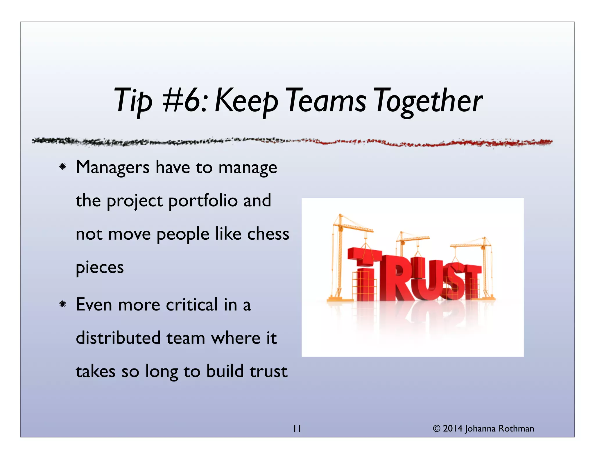 © 2014 Johanna Rothman
Tip #6: KeepTeamsTogether
Managers have to manage
the project portfolio and
not move people like chess
pieces	

Even more critical in a
distributed team where it
takes so long to build trust
11
 