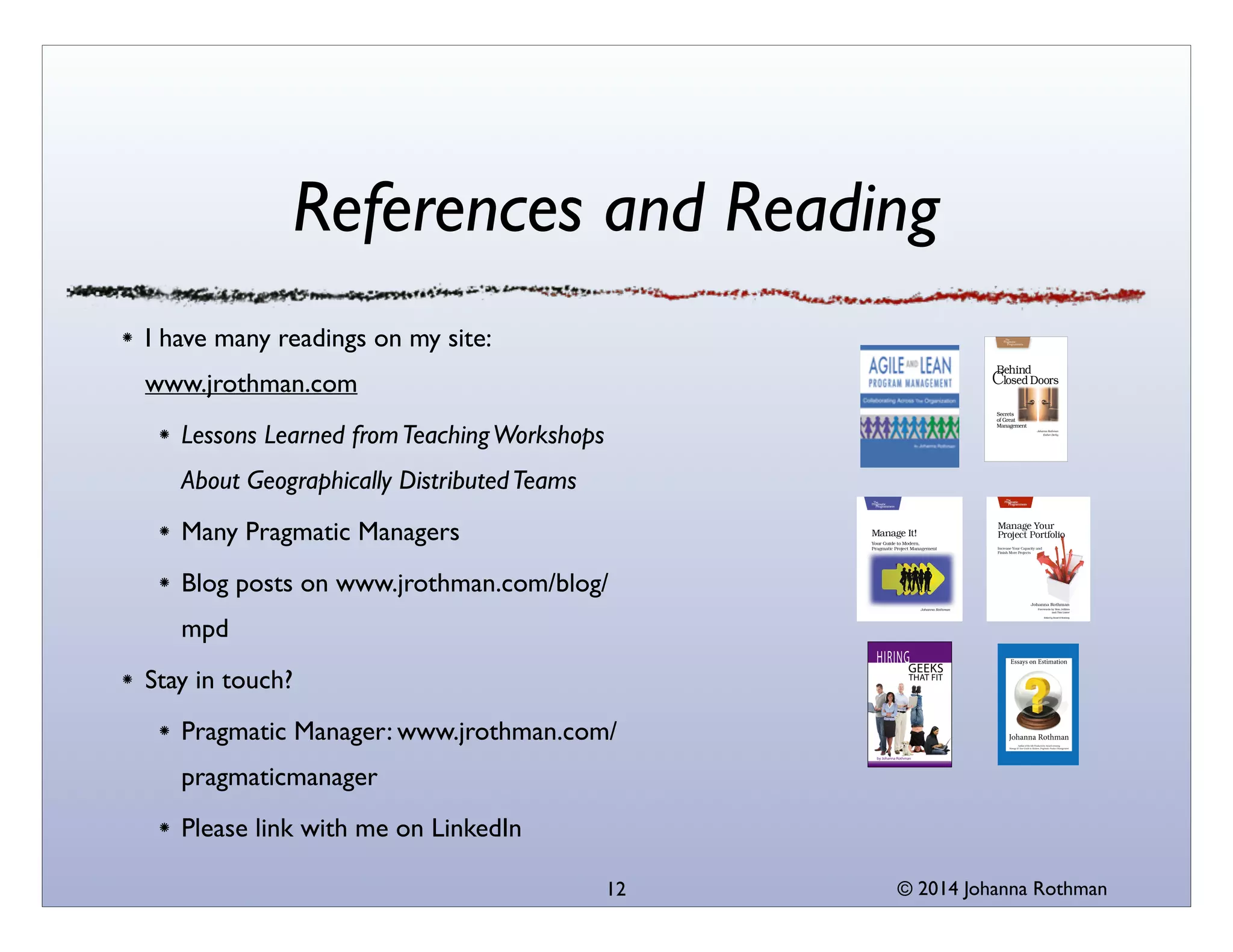© 2014 Johanna Rothman
References and Reading
I have many readings on my site:
www.jrothman.com	

Lessons Learned fromTeachingWorkshops
About Geographically DistributedTeams	

Many Pragmatic Managers	

Blog posts on www.jrothman.com/blog/
mpd	

Stay in touch?	

Pragmatic Manager: www.jrothman.com/
pragmaticmanager	

Please link with me on LinkedIn
12
 