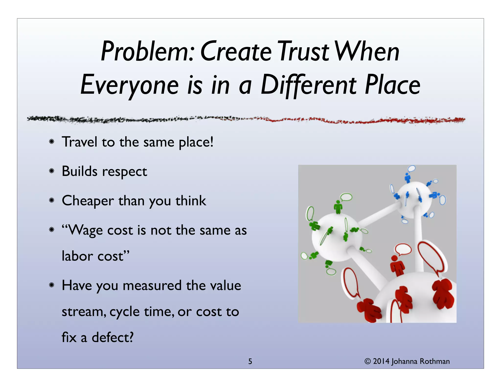 © 2014 Johanna Rothman
Problem: CreateTrustWhen
Everyone is in a Different Place
Travel to the same place!	

Builds respect	

Cheaper than you think	

“Wage cost is not the same as
labor cost”	

Have you measured the value
stream, cycle time, or cost to
ﬁx a defect?
5
 