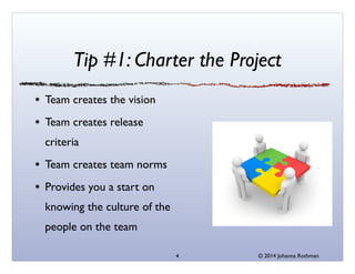 © 2014 Johanna Rothman
Tip #1: Charter the Project
Team creates the vision	

Team creates release
criteria	

Team creates team norms	

Provides you a start on
knowing the culture of the
people on the team
4
 