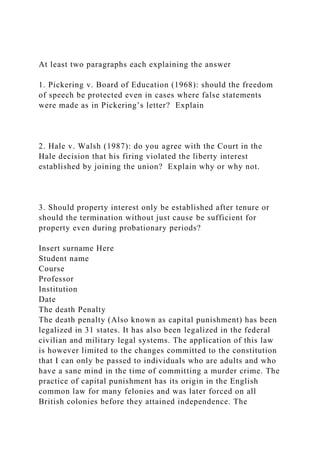 At least two paragraphs each explaining the answer
1. Pickering v. Board of Education (1968): should the freedom
of speech be protected even in cases where false statements
were made as in Pickering’s letter? Explain
2. Hale v. Walsh (1987): do you agree with the Court in the
Hale decision that his firing violated the liberty interest
established by joining the union? Explain why or why not.
3. Should property interest only be established after tenure or
should the termination without just cause be sufficient for
property even during probationary periods?
Insert surname Here
Student name
Course
Professor
Institution
Date
The death Penalty
The death penalty (Also known as capital punishment) has been
legalized in 31 states. It has also been legalized in the federal
civilian and military legal systems. The application of this law
is however limited to the changes committed to the constitution
that I can only be passed to individuals who are adults and who
have a sane mind in the time of committing a murder crime. The
practice of capital punishment has its origin in the English
common law for many felonies and was later forced on all
British colonies before they attained independence. The
 