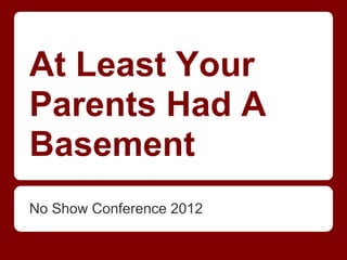 At Least Your
Parents Had A
Basement
No Show Conference 2012
 