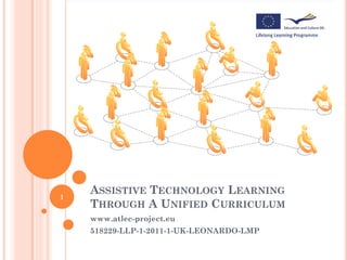 1
    ASSISTIVE TECHNOLOGY LEARNING
    THROUGH A UNIFIED CURRICULUM
    www.atlec-project.eu
    518229-LLP-1-2011-1-UK-LEONARDO-LMP
 