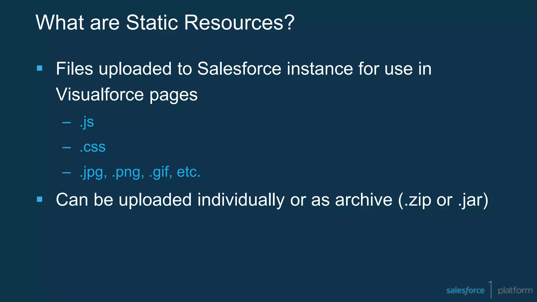 What are Static Resources?
 Files uploaded to Salesforce instance for use in
Visualforce pages
– .js
– .css
– .jpg, .png, .gif, etc.
 Can be uploaded individually or as archive (.zip or .jar)
 