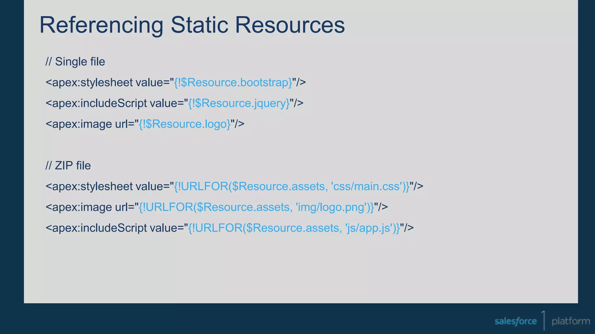 Referencing Static Resources
// Single file
<apex:stylesheet value="{!$Resource.bootstrap}"/>
<apex:includeScript value="{!$Resource.jquery}"/>
<apex:image url="{!$Resource.logo}"/>
// ZIP file
<apex:stylesheet value="{!URLFOR($Resource.assets, 'css/main.css')}"/>
<apex:image url="{!URLFOR($Resource.assets, 'img/logo.png')}"/>
<apex:includeScript value="{!URLFOR($Resource.assets, 'js/app.js')}"/>
 