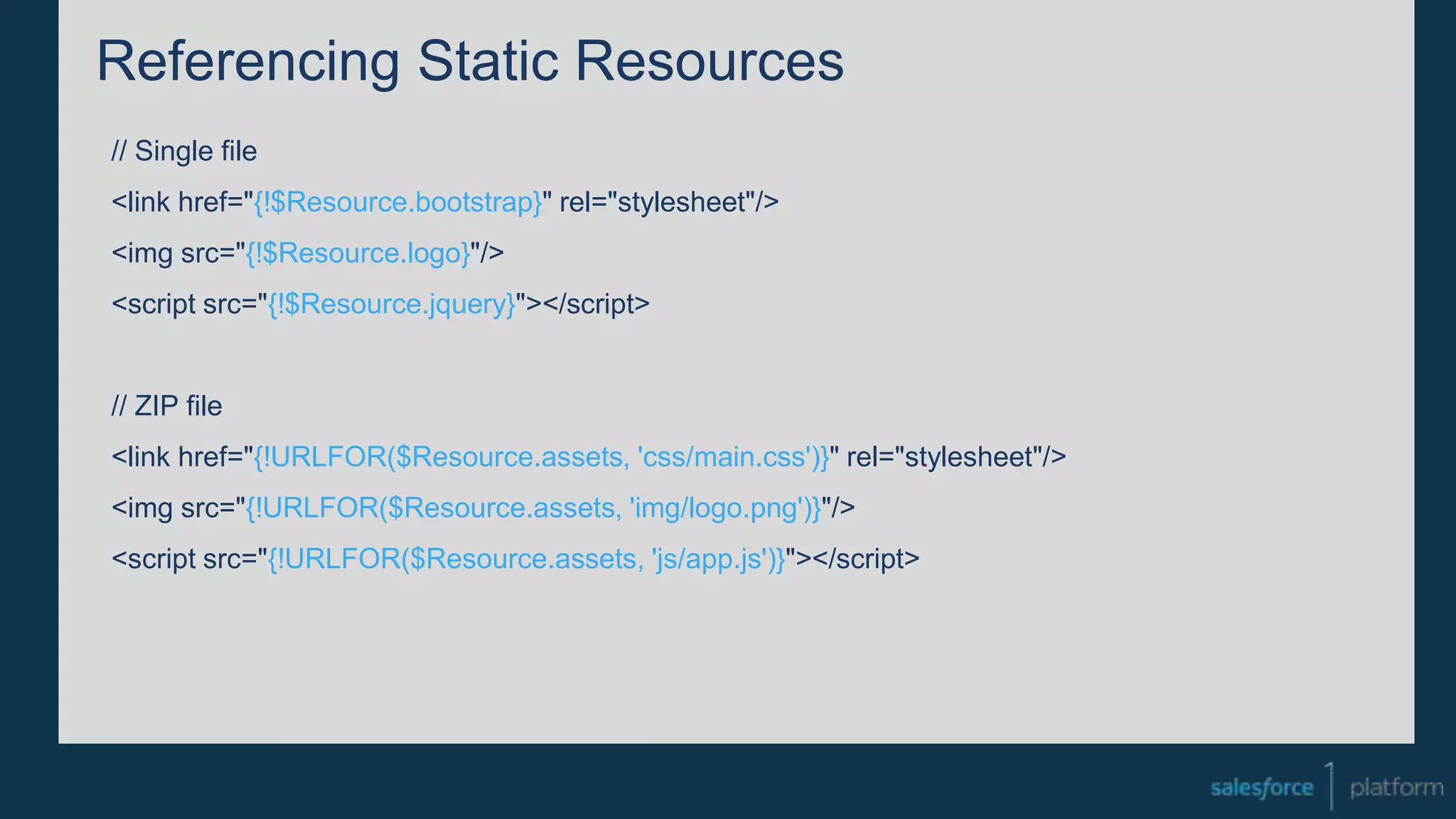 Referencing Static Resources
// Single file
<link href="{!$Resource.bootstrap}" rel="stylesheet"/>
<img src="{!$Resource.logo}"/>
<script src="{!$Resource.jquery}"></script>
// ZIP file
<link href="{!URLFOR($Resource.assets, 'css/main.css')}" rel="stylesheet"/>
<img src="{!URLFOR($Resource.assets, 'img/logo.png')}"/>
<script src="{!URLFOR($Resource.assets, 'js/app.js')}"></script>
 