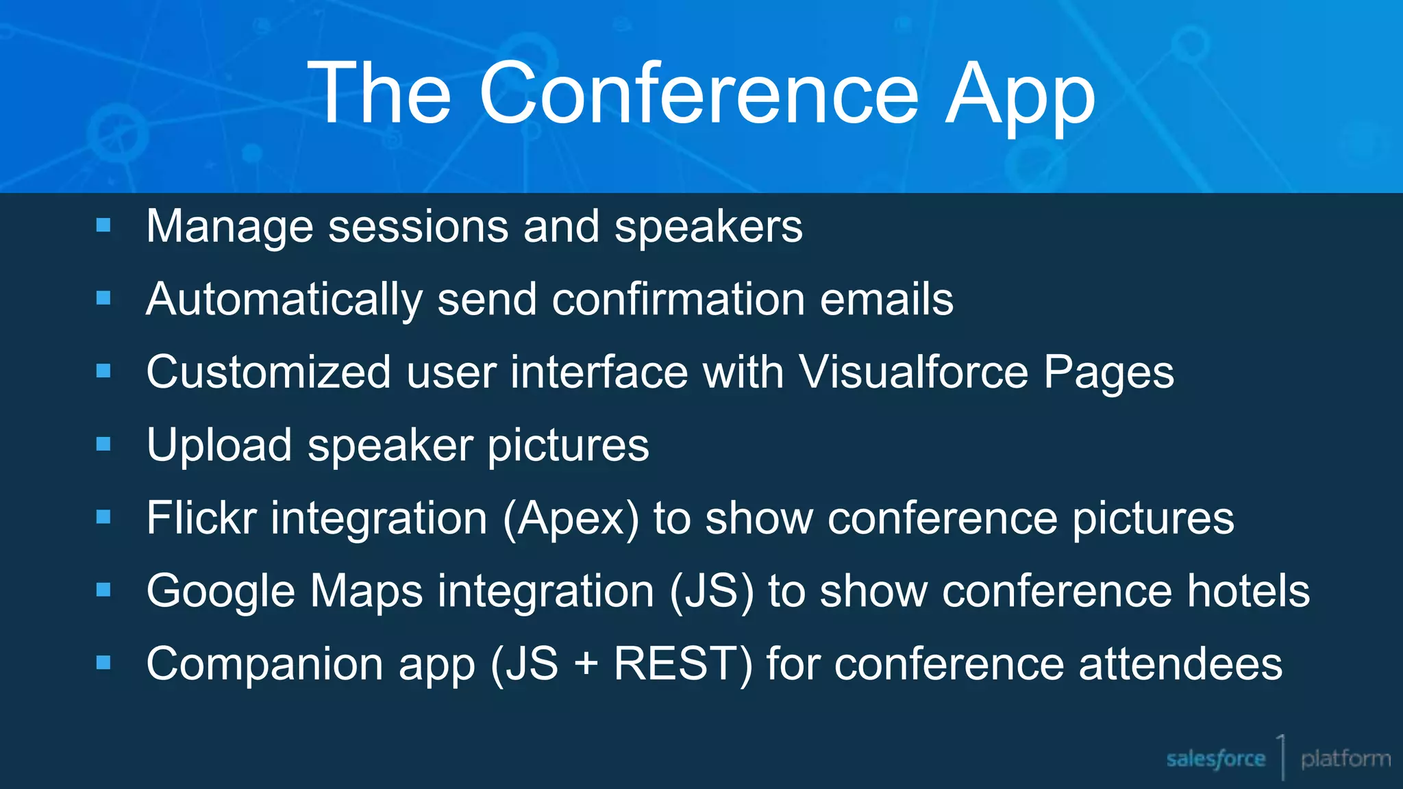 The Conference App
 Manage sessions and speakers
 Automatically send confirmation emails
 Customized user interface with Visualforce Pages
 Upload speaker pictures
 Flickr integration (Apex) to show conference pictures
 Google Maps integration (JS) to show conference hotels
 Companion app (JS + REST) for conference attendees
 
