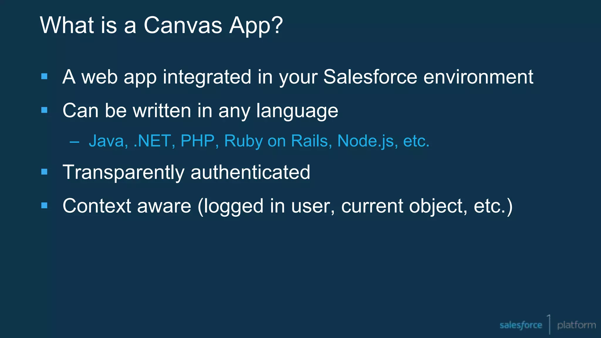 What is a Canvas App?
 A web app integrated in your Salesforce environment
 Can be written in any language
– Java, .NET, PHP, Ruby on Rails, Node.js, etc.
 Transparently authenticated
 Context aware (logged in user, current object, etc.)
 