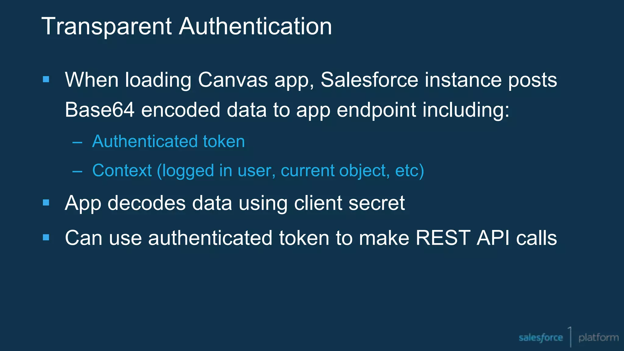 Transparent Authentication
 When loading Canvas app, Salesforce instance posts
Base64 encoded data to app endpoint including:
– Authenticated token
– Context (logged in user, current object, etc)
 App decodes data using client secret
 Can use authenticated token to make REST API calls
 