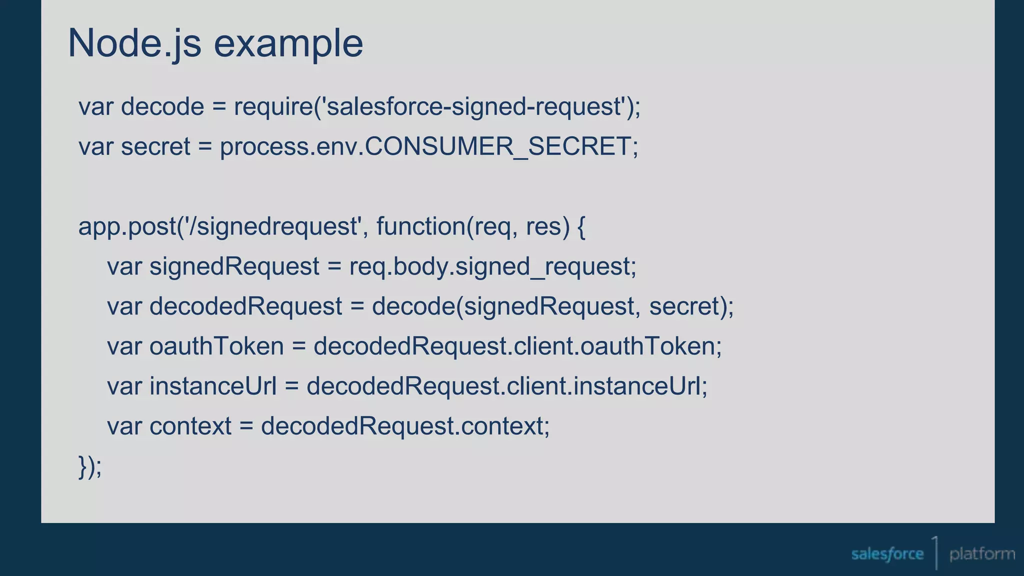 Node.js example
var decode = require('salesforce-signed-request');
var secret = process.env.CONSUMER_SECRET;
app.post('/signedrequest', function(req, res) {
var signedRequest = req.body.signed_request;
var decodedRequest = decode(signedRequest, secret);
var oauthToken = decodedRequest.client.oauthToken;
var instanceUrl = decodedRequest.client.instanceUrl;
var context = decodedRequest.context;
});
 