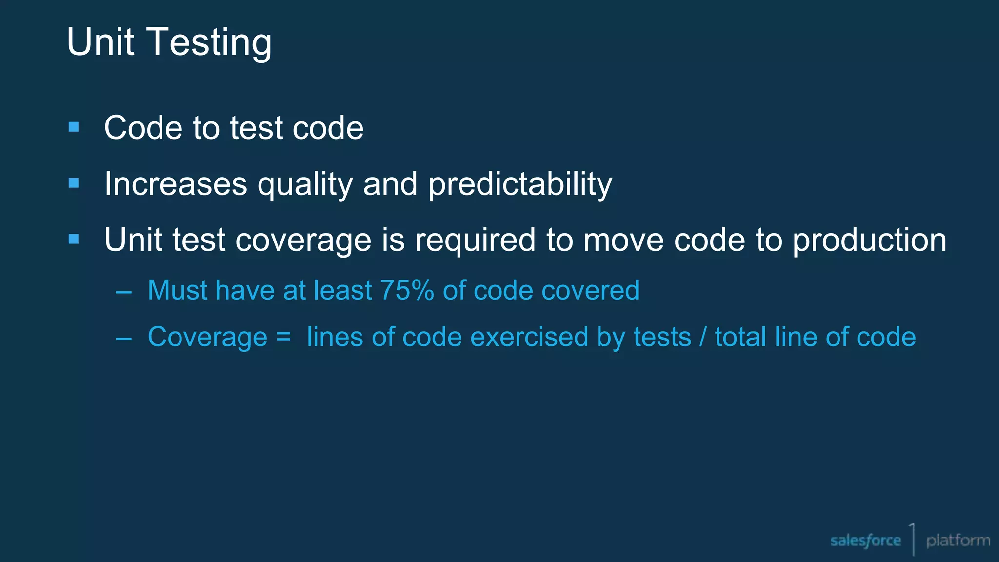 Unit Testing
 Code to test code
 Increases quality and predictability
 Unit test coverage is required to move code to production
– Must have at least 75% of code covered
– Coverage = lines of code exercised by tests / total line of code
 