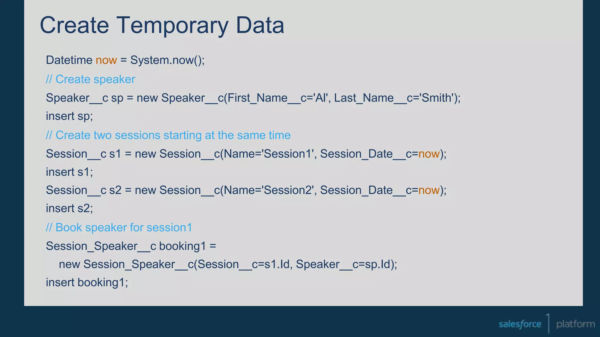 Create Temporary Data
Datetime now = System.now();
// Create speaker
Speaker__c sp = new Speaker__c(First_Name__c='Al', Last_Name__c='Smith');
insert sp;
// Create two sessions starting at the same time
Session__c s1 = new Session__c(Name='Session1', Session_Date__c=now);
insert s1;
Session__c s2 = new Session__c(Name='Session2', Session_Date__c=now);
insert s2;
// Book speaker for session1
Session_Speaker__c booking1 =
new Session_Speaker__c(Session__c=s1.Id, Speaker__c=sp.Id);
insert booking1;
 