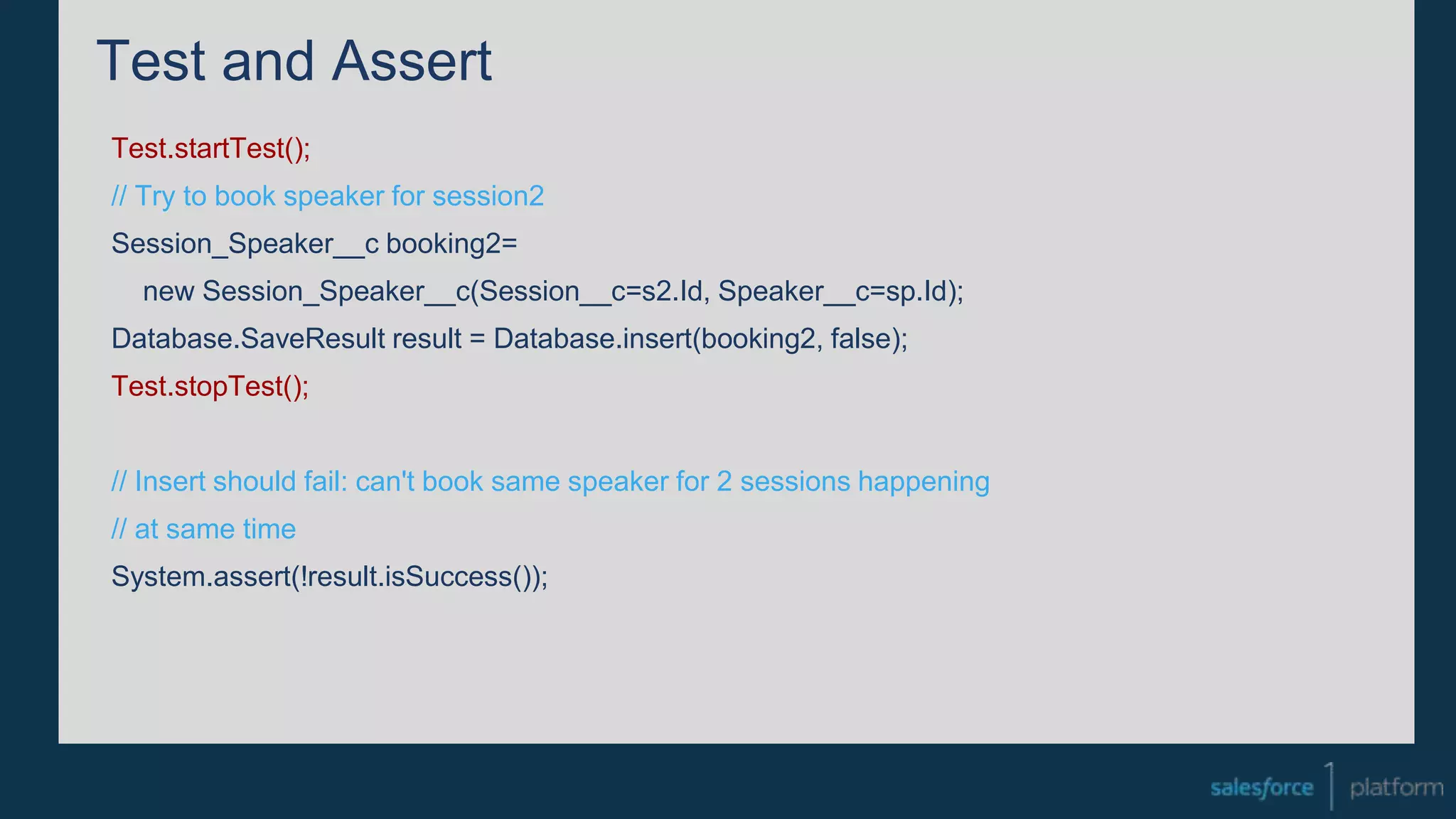 Test and Assert
Test.startTest();
// Try to book speaker for session2
Session_Speaker__c booking2=
new Session_Speaker__c(Session__c=s2.Id, Speaker__c=sp.Id);
Database.SaveResult result = Database.insert(booking2, false);
Test.stopTest();
// Insert should fail: can't book same speaker for 2 sessions happening
// at same time
System.assert(!result.isSuccess());
 