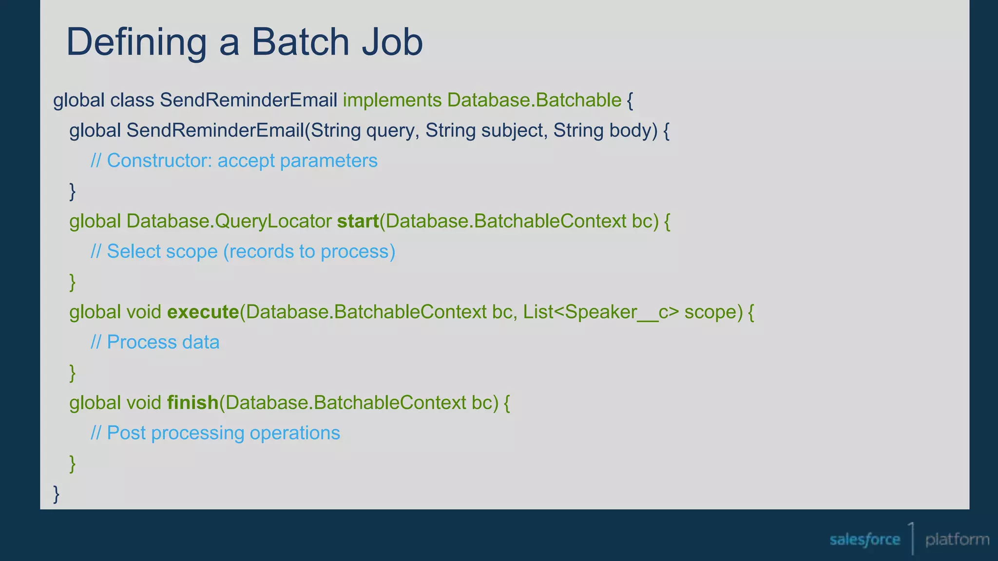 Defining a Batch Job
global class SendReminderEmail implements Database.Batchable {
global SendReminderEmail(String query, String subject, String body) {
// Constructor: accept parameters
}
global Database.QueryLocator start(Database.BatchableContext bc) {
// Select scope (records to process)
}
global void execute(Database.BatchableContext bc, List<Speaker__c> scope) {
// Process data
}
global void finish(Database.BatchableContext bc) {
// Post processing operations
}
}
 