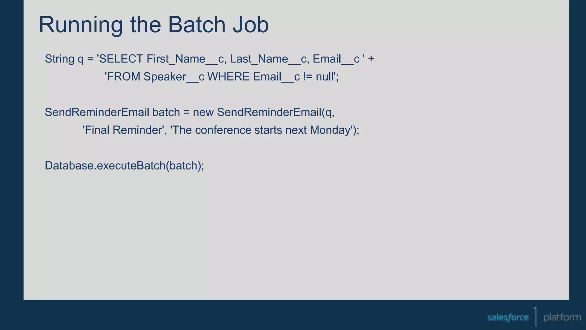 Running the Batch Job
String q = 'SELECT First_Name__c, Last_Name__c, Email__c ' +
'FROM Speaker__c WHERE Email__c != null';
SendReminderEmail batch = new SendReminderEmail(q,
'Final Reminder', 'The conference starts next Monday');
Database.executeBatch(batch);
 