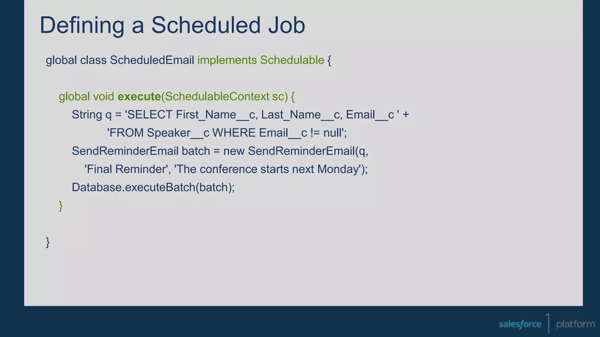 Defining a Scheduled Job
global class ScheduledEmail implements Schedulable {
global void execute(SchedulableContext sc) {
String q = 'SELECT First_Name__c, Last_Name__c, Email__c ' +
'FROM Speaker__c WHERE Email__c != null';
SendReminderEmail batch = new SendReminderEmail(q,
'Final Reminder', 'The conference starts next Monday');
Database.executeBatch(batch);
}
}
 