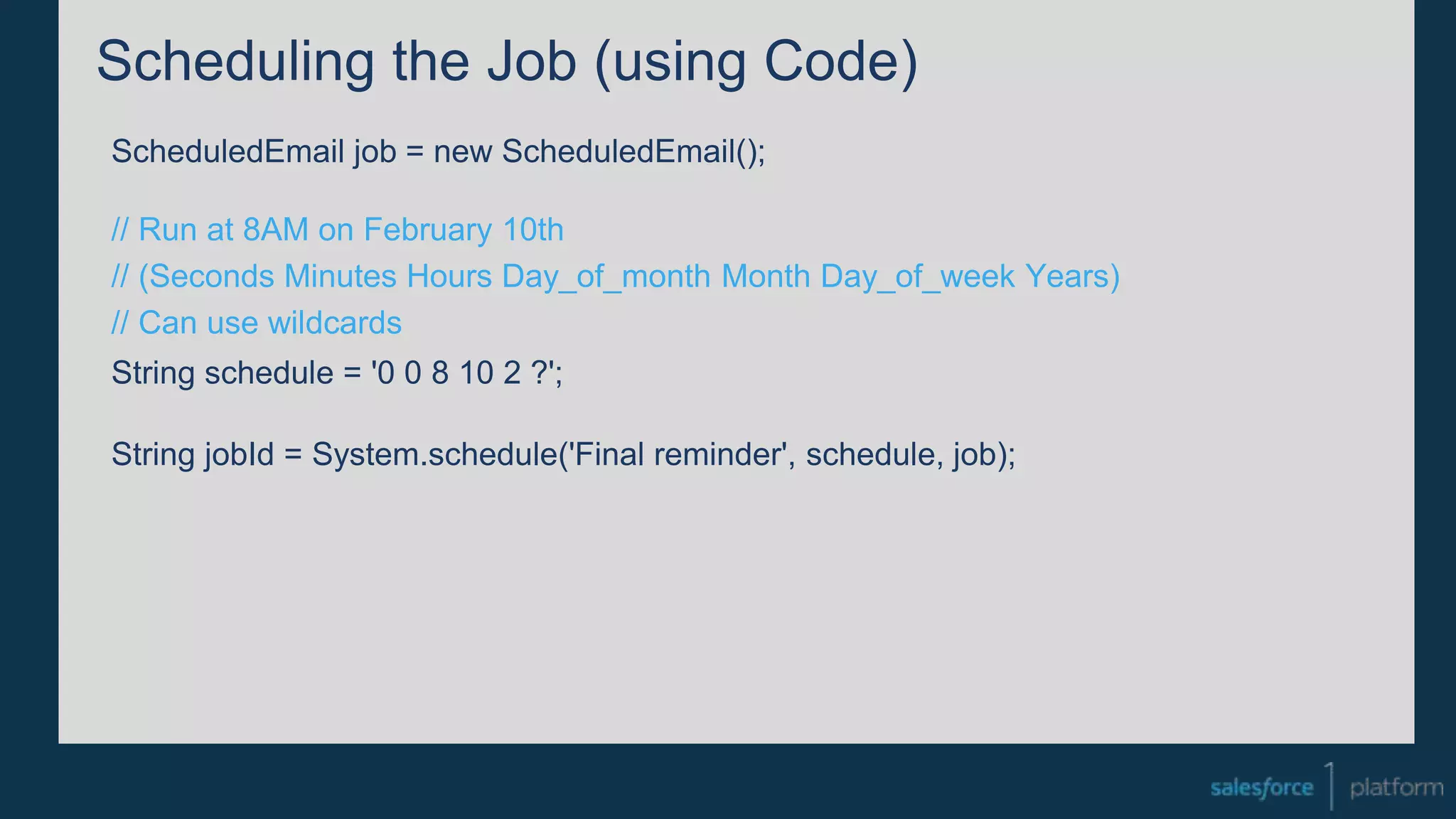 Scheduling the Job (using Code)
ScheduledEmail job = new ScheduledEmail();
// Run at 8AM on February 10th
// (Seconds Minutes Hours Day_of_month Month Day_of_week Years)
// Can use wildcards
String schedule = '0 0 8 10 2 ?';
String jobId = System.schedule('Final reminder', schedule, job);
 
