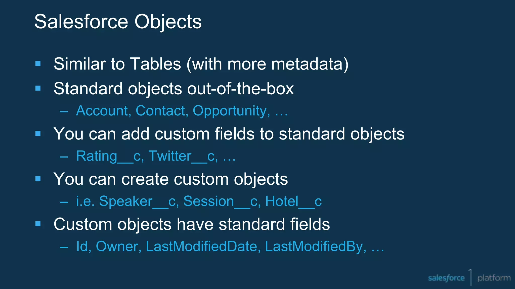 Salesforce Objects
 Similar to Tables (with more metadata)
 Standard objects out-of-the-box
– Account, Contact, Opportunity, …
 You can add custom fields to standard objects
– Rating__c, Twitter__c, …
 You can create custom objects
– i.e. Speaker__c, Session__c, Hotel__c
 Custom objects have standard fields
– Id, Owner, LastModifiedDate, LastModifiedBy, …
 