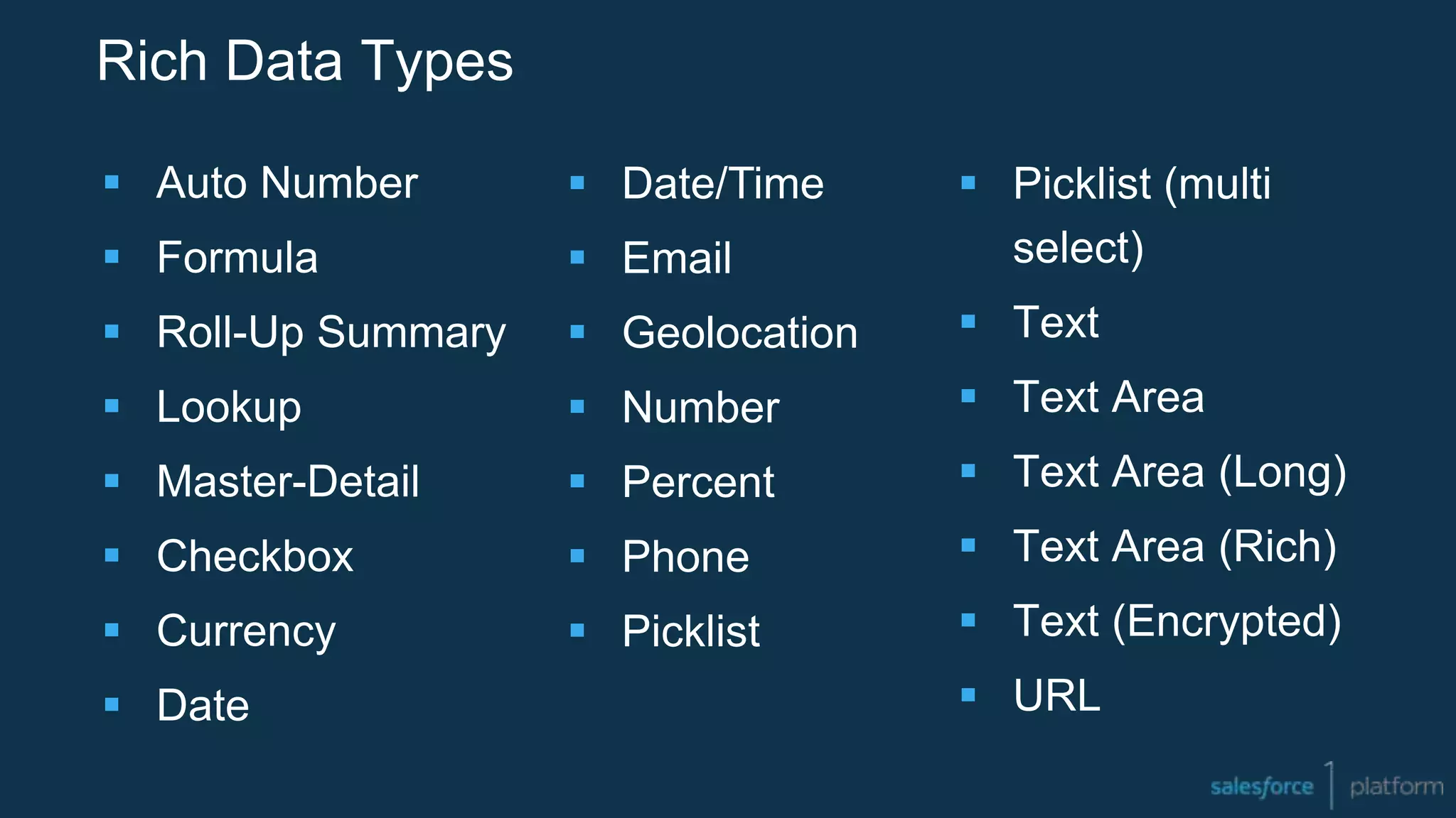 Rich Data Types
 Auto Number
 Formula
 Roll-Up Summary
 Lookup
 Master-Detail
 Checkbox
 Currency
 Date
 Picklist (multi
select)
 Text
 Text Area
 Text Area (Long)
 Text Area (Rich)
 Text (Encrypted)
 URL
 Date/Time
 Email
 Geolocation
 Number
 Percent
 Phone
 Picklist
 