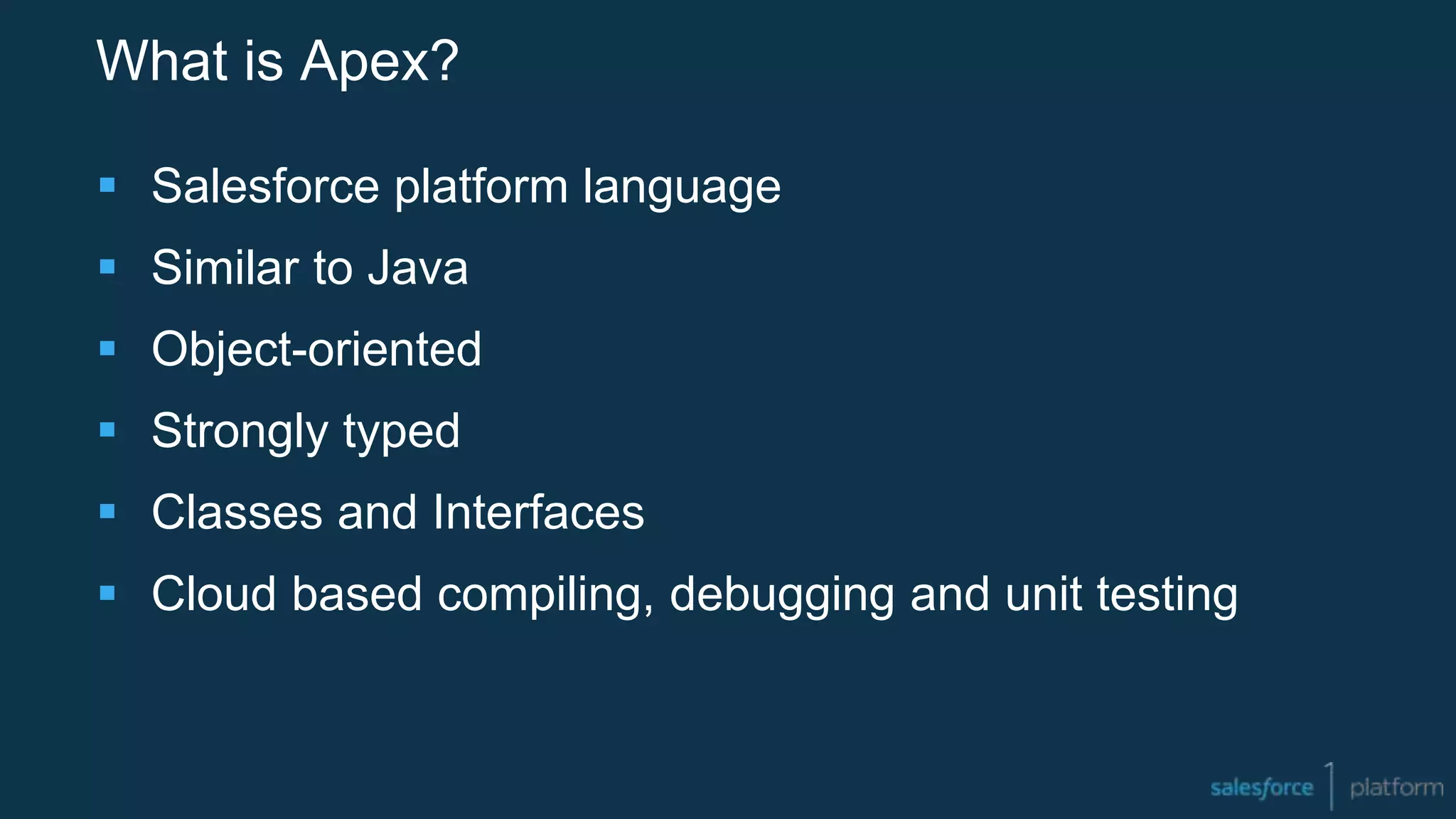 What is Apex?
 Salesforce platform language
 Similar to Java
 Object-oriented
 Strongly typed
 Classes and Interfaces
 Cloud based compiling, debugging and unit testing
 