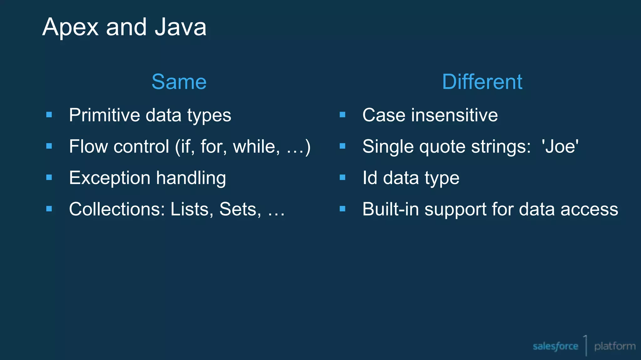 Apex and Java
Same
 Primitive data types
 Flow control (if, for, while, …)
 Exception handling
 Collections: Lists, Sets, …
Different
 Case insensitive
 Single quote strings: 'Joe'
 Id data type
 Built-in support for data access
 
