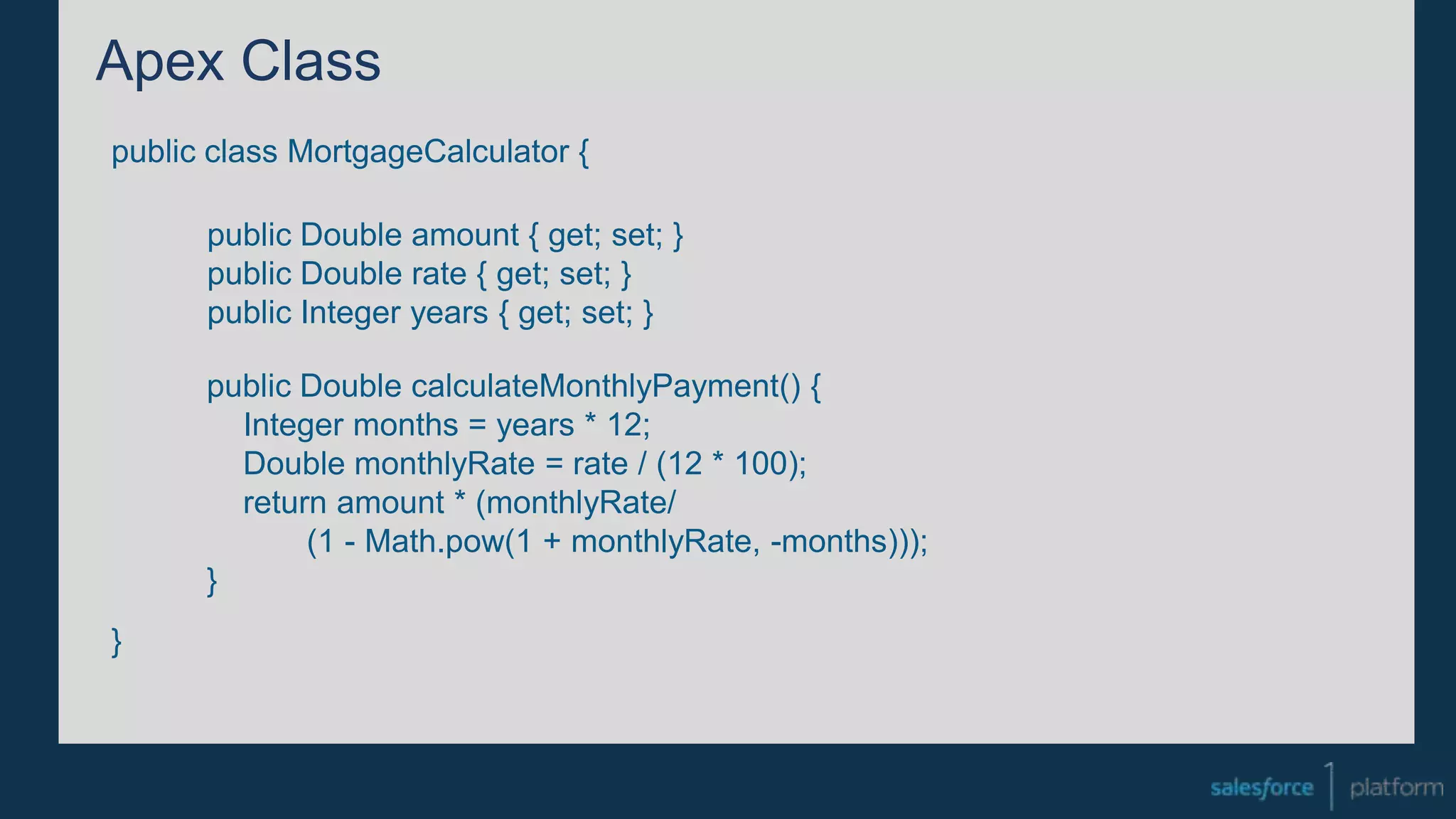 Apex Class
public class MortgageCalculator {
}
public Double amount { get; set; }
public Double rate { get; set; }
public Integer years { get; set; }
public Double calculateMonthlyPayment() {
Integer months = years * 12;
Double monthlyRate = rate / (12 * 100);
return amount * (monthlyRate/
(1 - Math.pow(1 + monthlyRate, -months)));
}
 
