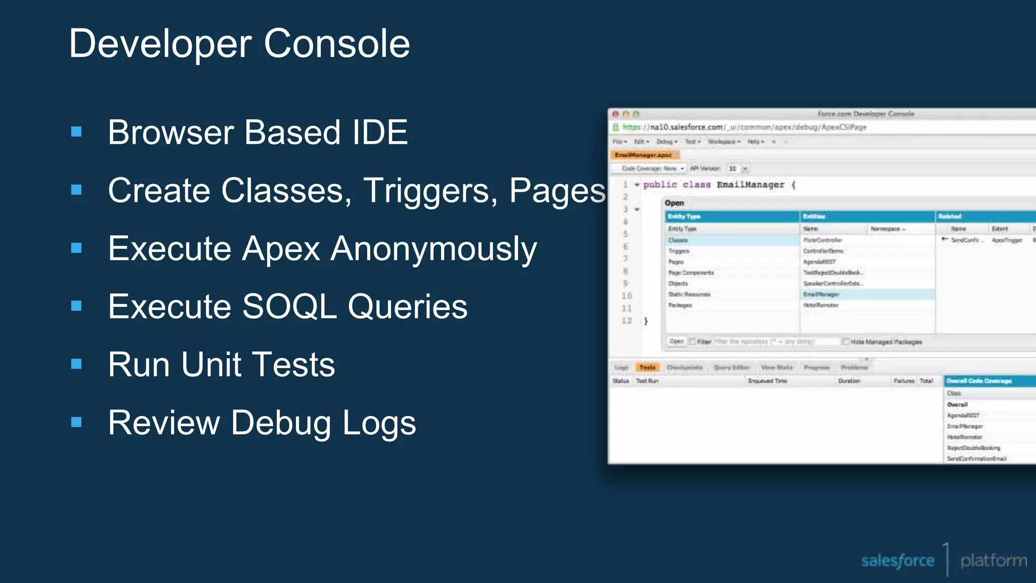 Developer Console
 Browser Based IDE
 Create Classes, Triggers, Pages
 Execute Apex Anonymously
 Execute SOQL Queries
 Run Unit Tests
 Review Debug Logs
 