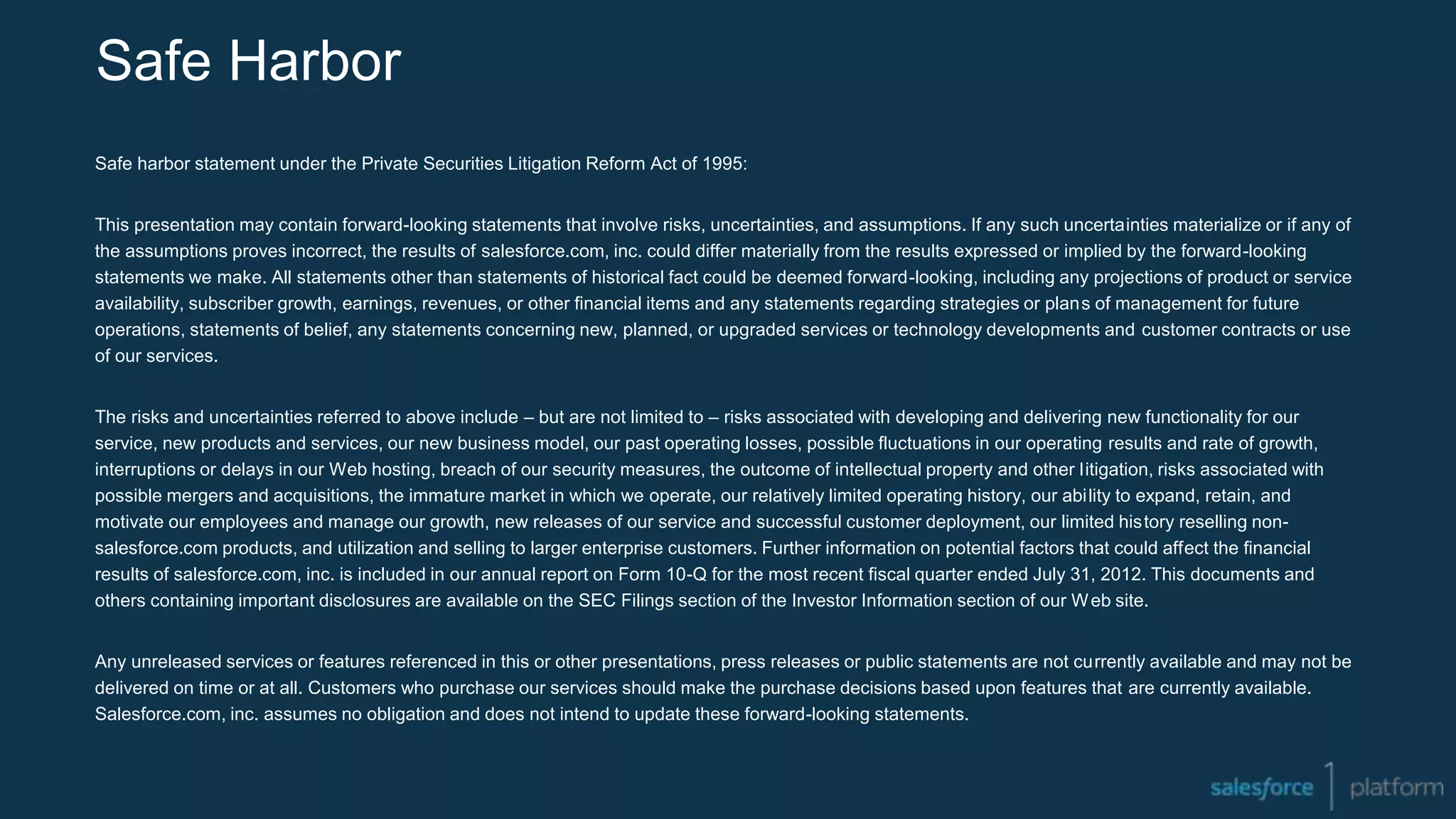 Safe Harbor
Safe harbor statement under the Private Securities Litigation Reform Act of 1995:
This presentation may contain forward-looking statements that involve risks, uncertainties, and assumptions. If any such uncertainties materialize or if any of
the assumptions proves incorrect, the results of salesforce.com, inc. could differ materially from the results expressed or implied by the forward-looking
statements we make. All statements other than statements of historical fact could be deemed forward-looking, including any projections of product or service
availability, subscriber growth, earnings, revenues, or other financial items and any statements regarding strategies or plans of management for future
operations, statements of belief, any statements concerning new, planned, or upgraded services or technology developments and customer contracts or use
of our services.
The risks and uncertainties referred to above include – but are not limited to – risks associated with developing and delivering new functionality for our
service, new products and services, our new business model, our past operating losses, possible fluctuations in our operating results and rate of growth,
interruptions or delays in our Web hosting, breach of our security measures, the outcome of intellectual property and other litigation, risks associated with
possible mergers and acquisitions, the immature market in which we operate, our relatively limited operating history, our ability to expand, retain, and
motivate our employees and manage our growth, new releases of our service and successful customer deployment, our limited history reselling non-
salesforce.com products, and utilization and selling to larger enterprise customers. Further information on potential factors that could affect the financial
results of salesforce.com, inc. is included in our annual report on Form 10-Q for the most recent fiscal quarter ended July 31, 2012. This documents and
others containing important disclosures are available on the SEC Filings section of the Investor Information section of our Web site.
Any unreleased services or features referenced in this or other presentations, press releases or public statements are not currently available and may not be
delivered on time or at all. Customers who purchase our services should make the purchase decisions based upon features that are currently available.
Salesforce.com, inc. assumes no obligation and does not intend to update these forward-looking statements.
 