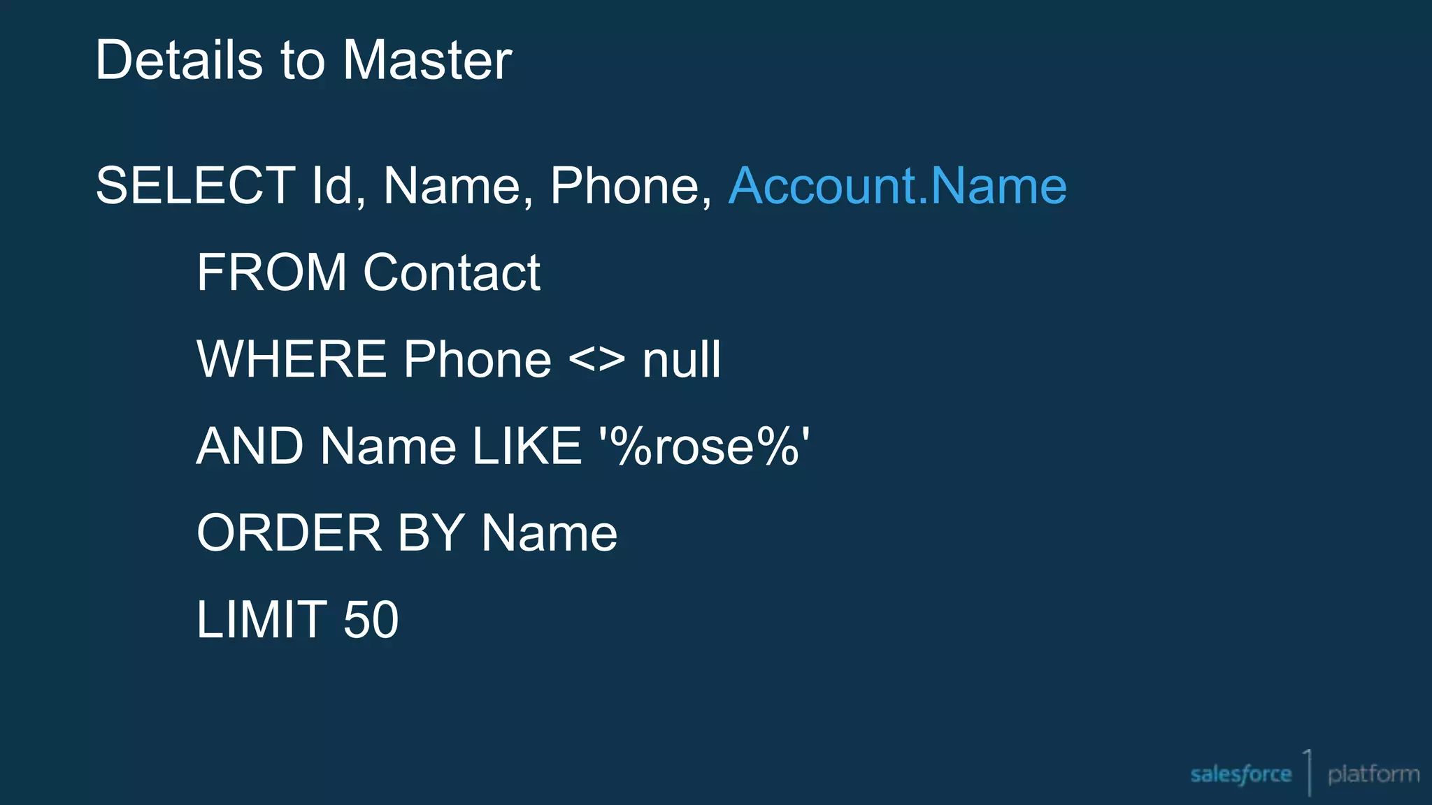Details to Master
SELECT Id, Name, Phone, Account.Name
FROM Contact
WHERE Phone <> null
AND Name LIKE '%rose%'
ORDER BY Name
LIMIT 50
 