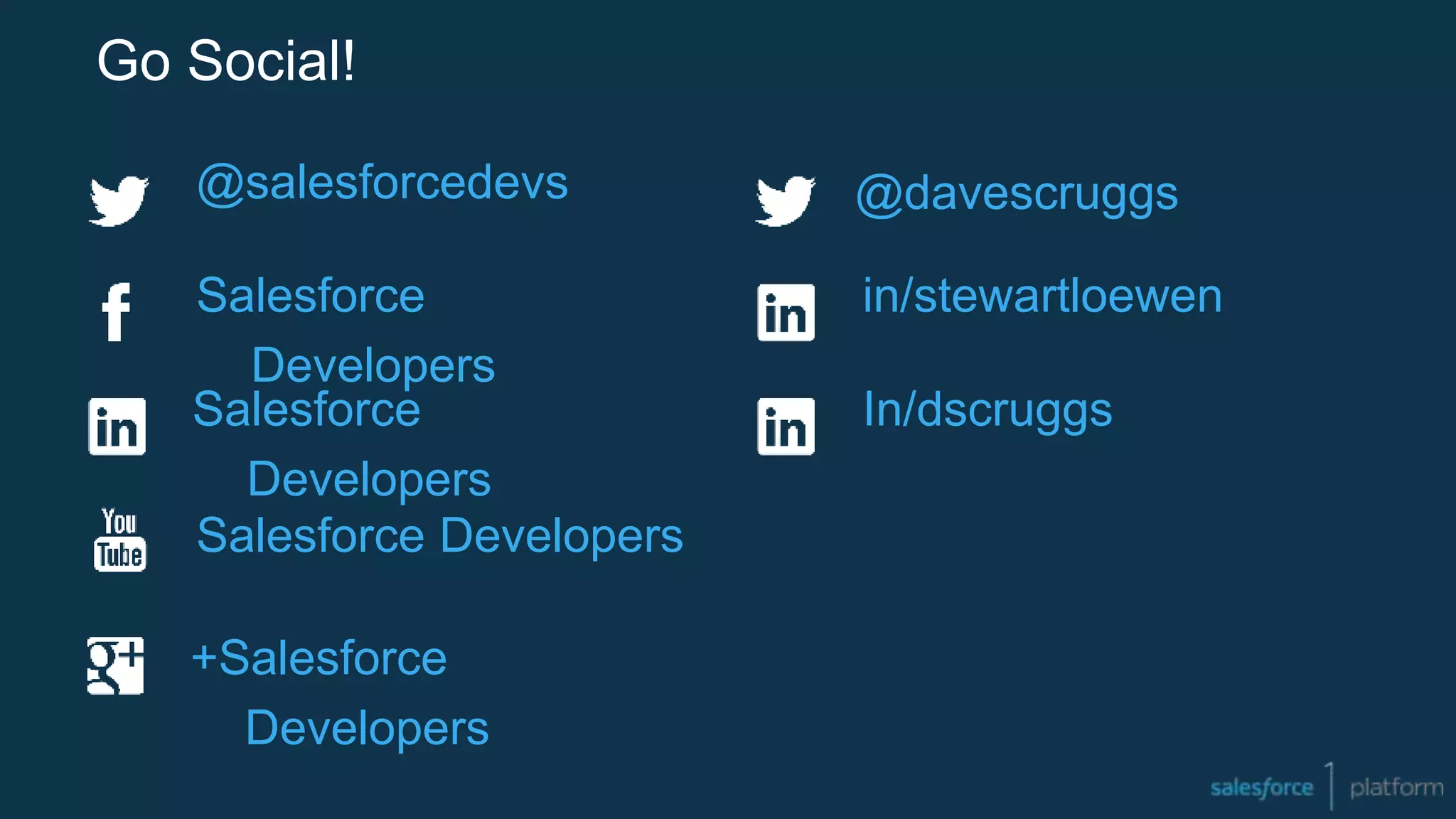 Go Social!
@salesforcedevs
Salesforce
Developers
+Salesforce
Developers
Salesforce Developers
Salesforce
Developers
in/stewartloewen
In/dscruggs
@davescruggs
 