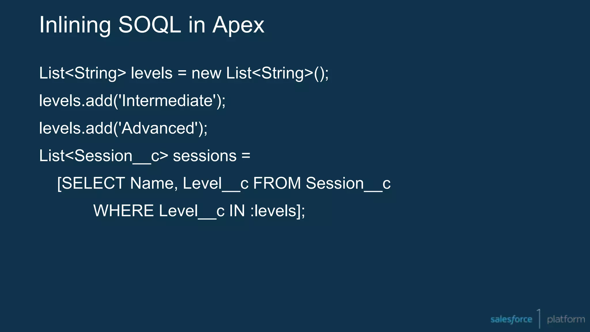 Inlining SOQL in Apex
List<String> levels = new List<String>();
levels.add('Intermediate');
levels.add('Advanced');
List<Session__c> sessions =
[SELECT Name, Level__c FROM Session__c
WHERE Level__c IN :levels];
 
