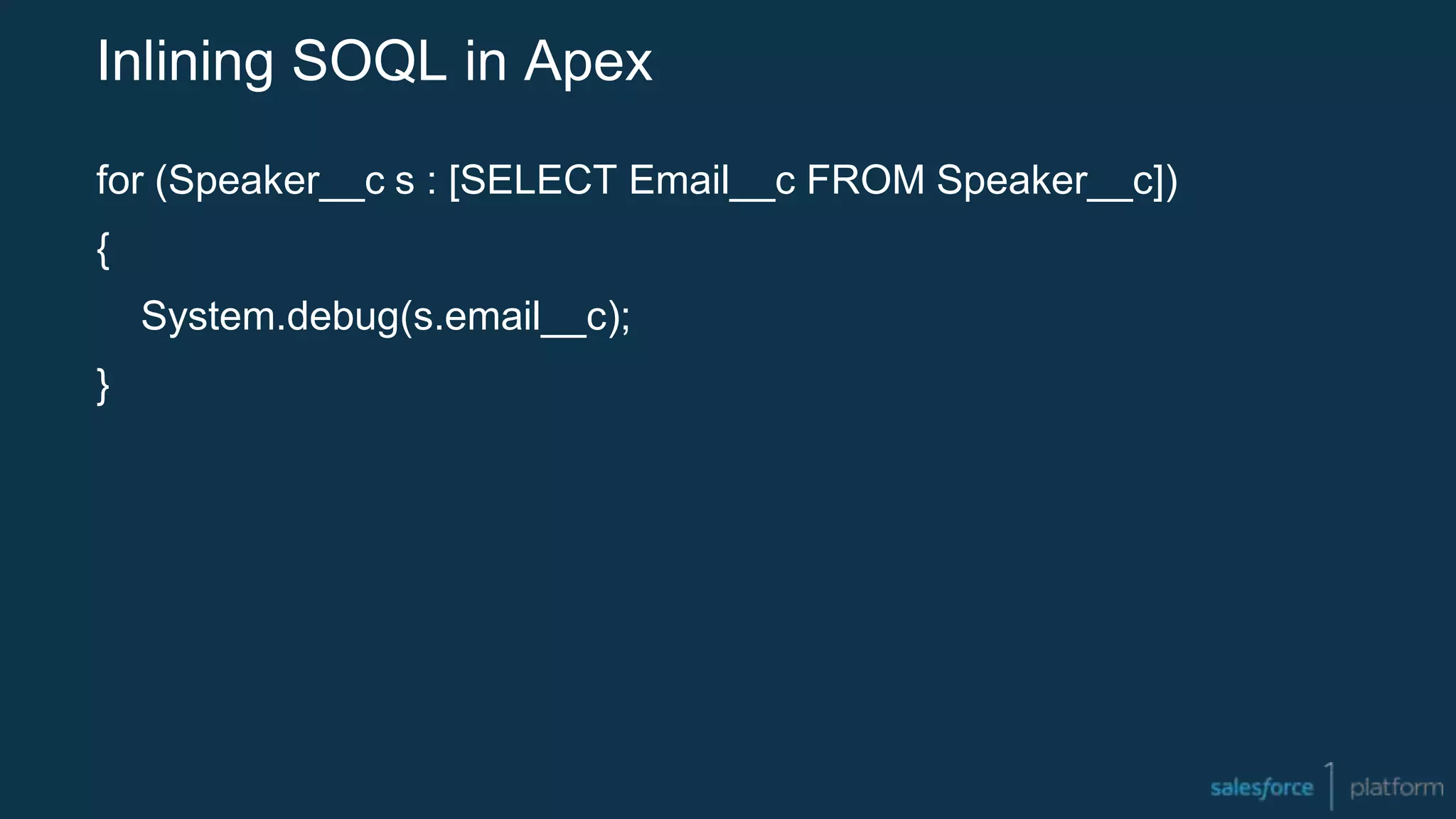 Inlining SOQL in Apex
for (Speaker__c s : [SELECT Email__c FROM Speaker__c])
{
System.debug(s.email__c);
}
 