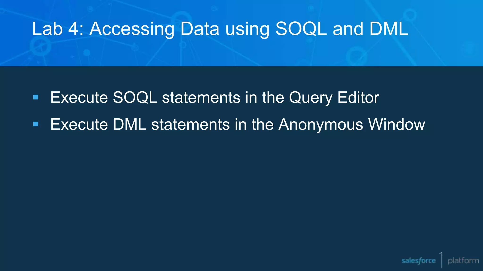 Lab 4: Accessing Data using SOQL and DML
 Execute SOQL statements in the Query Editor
 Execute DML statements in the Anonymous Window
 