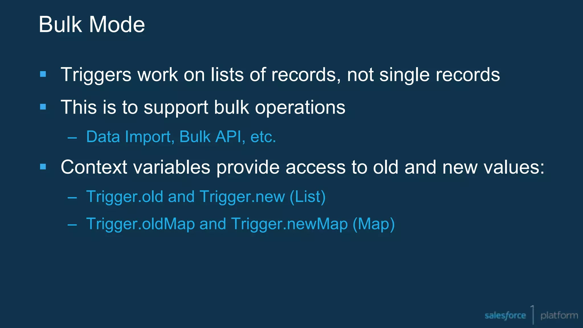 Bulk Mode
 Triggers work on lists of records, not single records
 This is to support bulk operations
– Data Import, Bulk API, etc.
 Context variables provide access to old and new values:
– Trigger.old and Trigger.new (List)
– Trigger.oldMap and Trigger.newMap (Map)
 