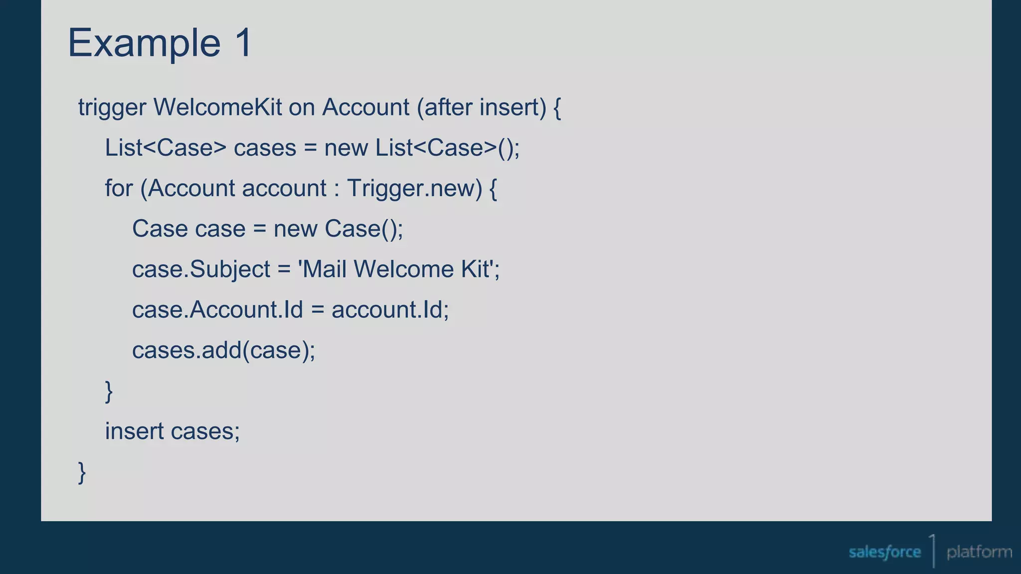 Example 1
trigger WelcomeKit on Account (after insert) {
List<Case> cases = new List<Case>();
for (Account account : Trigger.new) {
Case case = new Case();
case.Subject = 'Mail Welcome Kit';
case.Account.Id = account.Id;
cases.add(case);
}
insert cases;
}
 