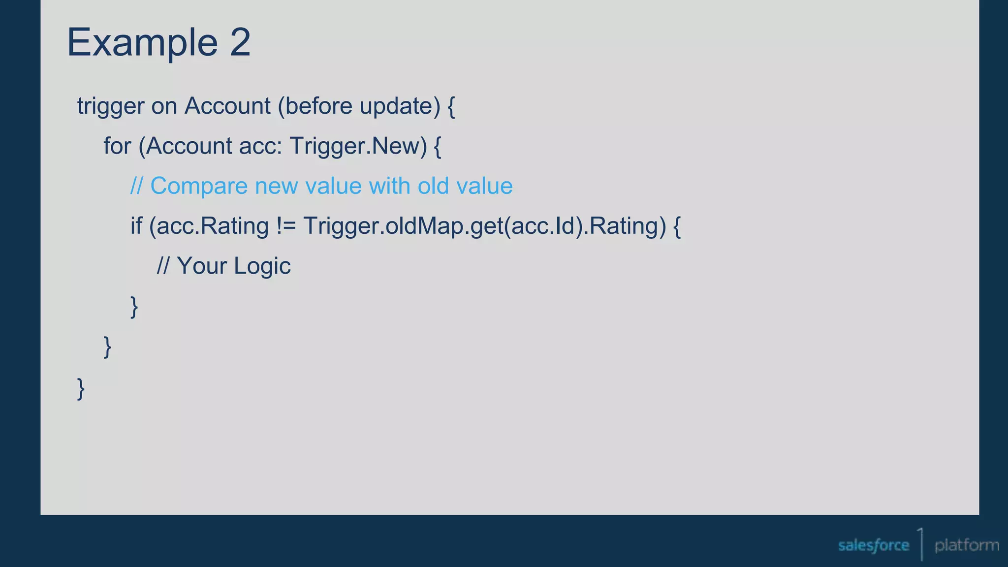 Example 2
trigger on Account (before update) {
for (Account acc: Trigger.New) {
// Compare new value with old value
if (acc.Rating != Trigger.oldMap.get(acc.Id).Rating) {
// Your Logic
}
}
}
 