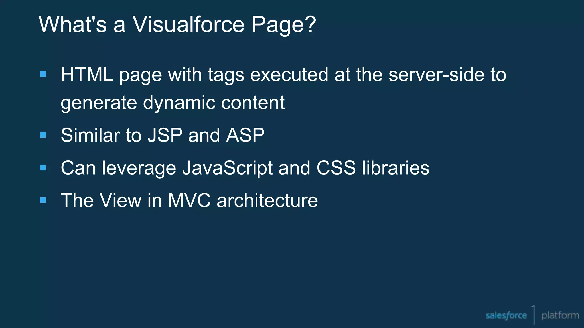 What's a Visualforce Page?
 HTML page with tags executed at the server-side to
generate dynamic content
 Similar to JSP and ASP
 Can leverage JavaScript and CSS libraries
 The View in MVC architecture
 