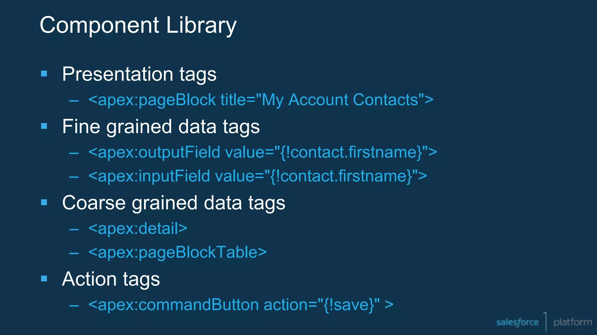 Component Library
 Presentation tags
– <apex:pageBlock title="My Account Contacts">
 Fine grained data tags
– <apex:outputField value="{!contact.firstname}">
– <apex:inputField value="{!contact.firstname}">
 Coarse grained data tags
– <apex:detail>
– <apex:pageBlockTable>
 Action tags
– <apex:commandButton action="{!save}" >
 