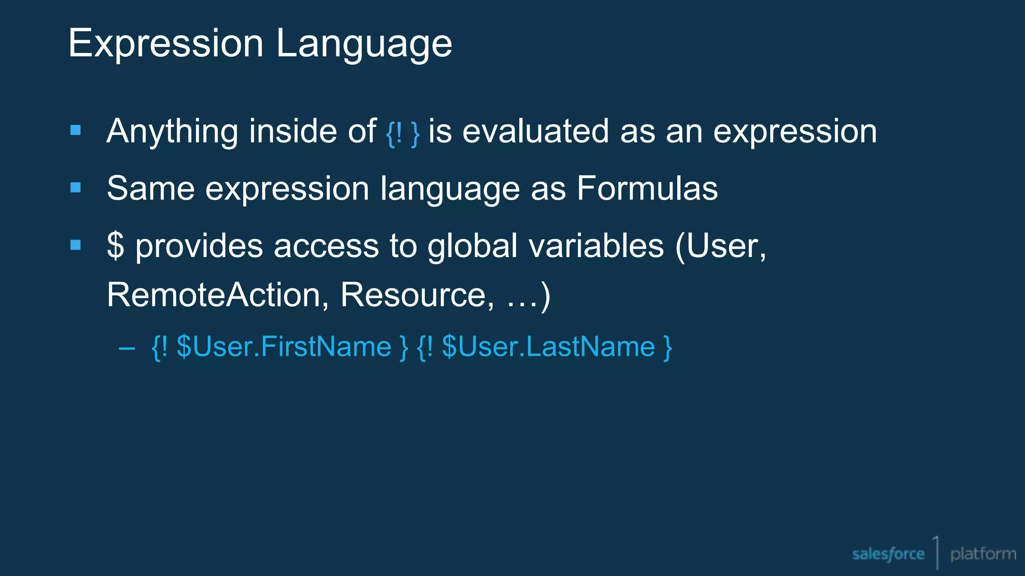 Expression Language
 Anything inside of {! } is evaluated as an expression
 Same expression language as Formulas
 $ provides access to global variables (User,
RemoteAction, Resource, …)
– {! $User.FirstName } {! $User.LastName }
 