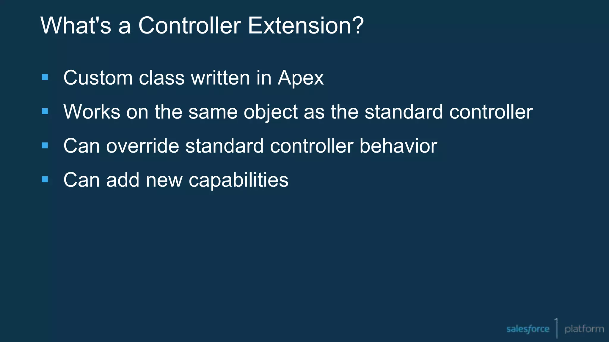 What's a Controller Extension?
 Custom class written in Apex
 Works on the same object as the standard controller
 Can override standard controller behavior
 Can add new capabilities
 