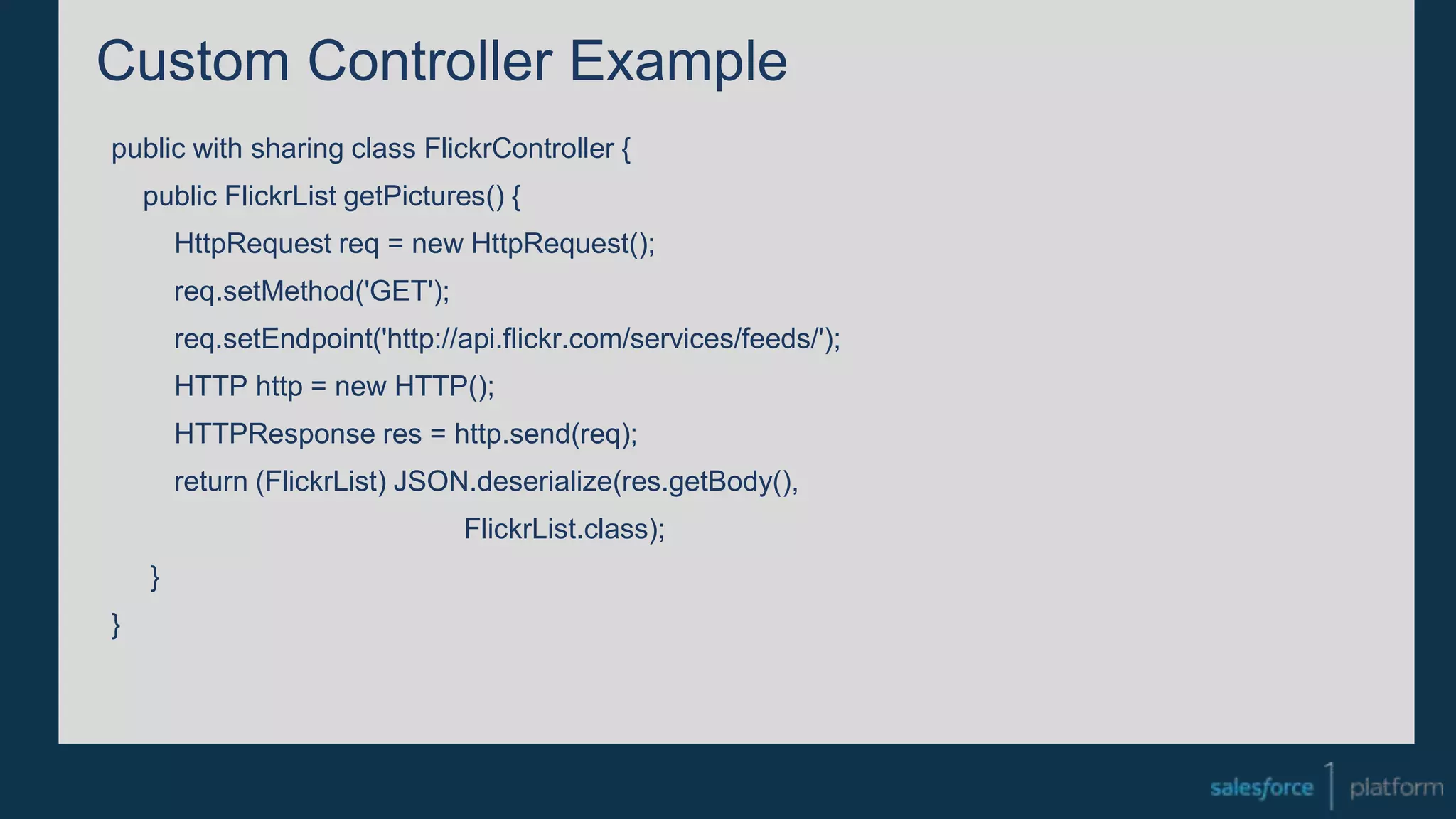 Custom Controller Example
public with sharing class FlickrController {
public FlickrList getPictures() {
HttpRequest req = new HttpRequest();
req.setMethod('GET');
req.setEndpoint('http://api.flickr.com/services/feeds/');
HTTP http = new HTTP();
HTTPResponse res = http.send(req);
return (FlickrList) JSON.deserialize(res.getBody(),
FlickrList.class);
}
}
 
