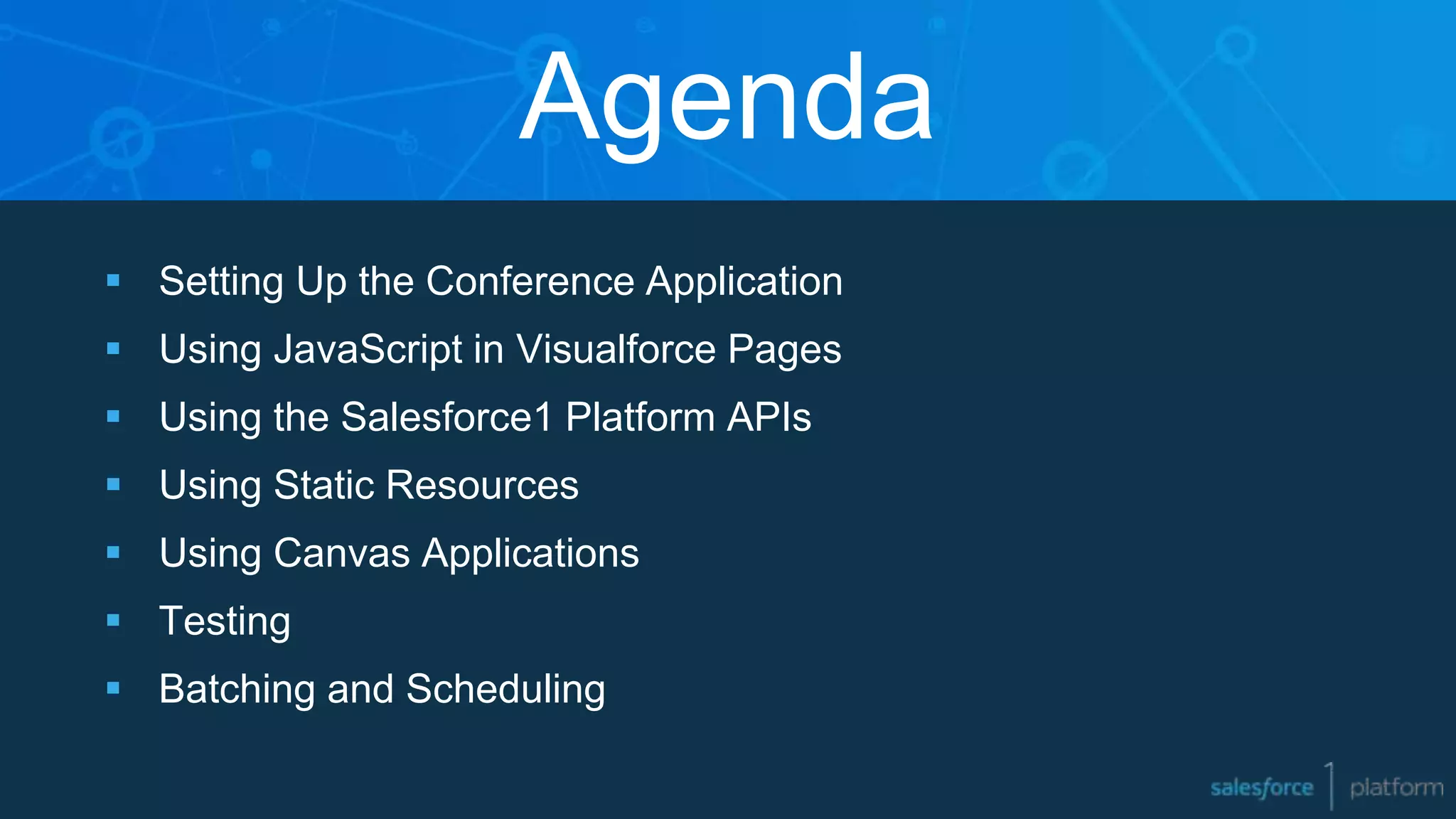  Setting Up the Conference Application
 Using JavaScript in Visualforce Pages
 Using the Salesforce1 Platform APIs
 Using Static Resources
 Using Canvas Applications
 Testing
 Batching and Scheduling
Agenda
 