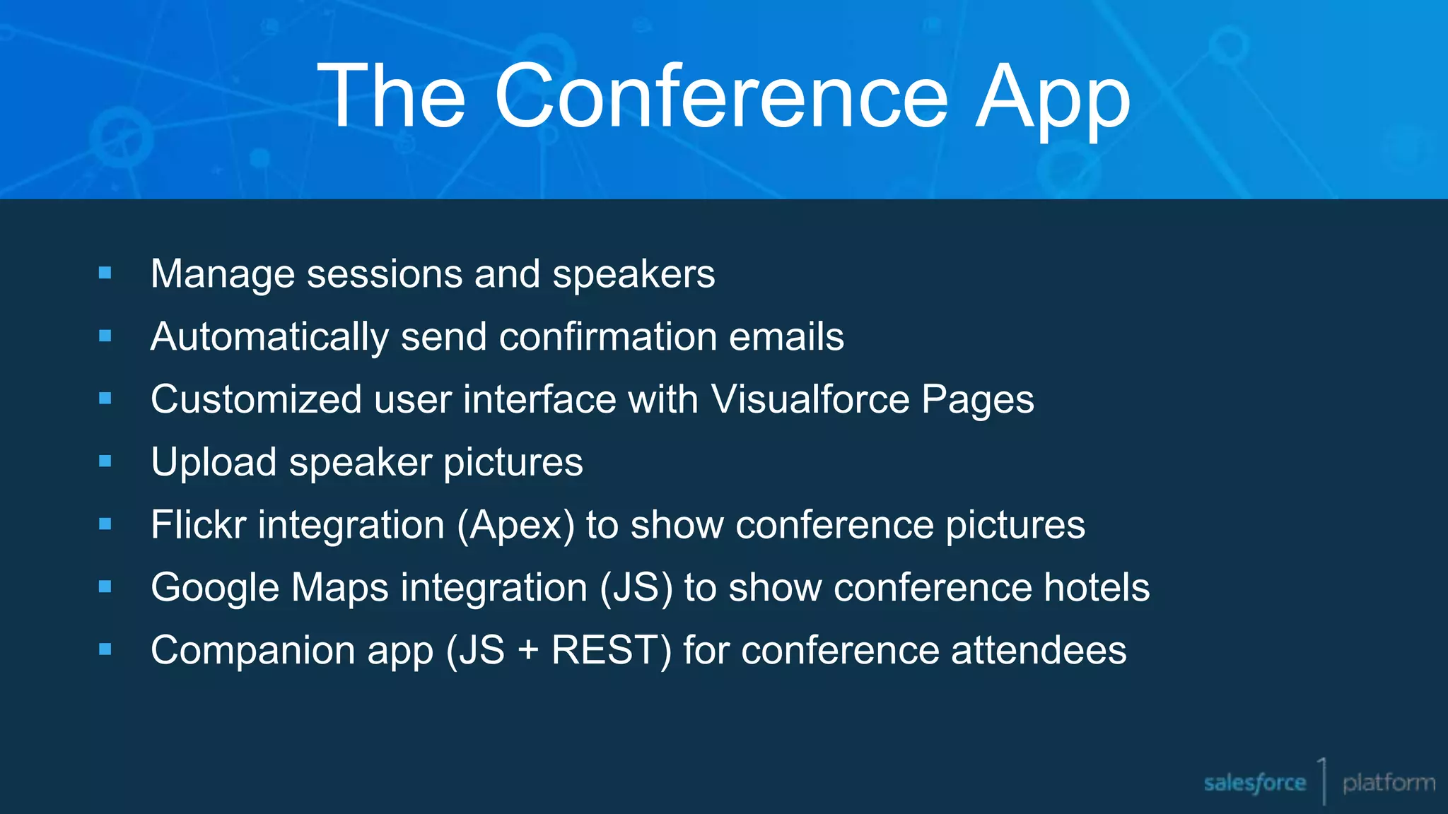 The Conference App
 Manage sessions and speakers
 Automatically send confirmation emails
 Customized user interface with Visualforce Pages
 Upload speaker pictures
 Flickr integration (Apex) to show conference pictures
 Google Maps integration (JS) to show conference hotels
 Companion app (JS + REST) for conference attendees
 