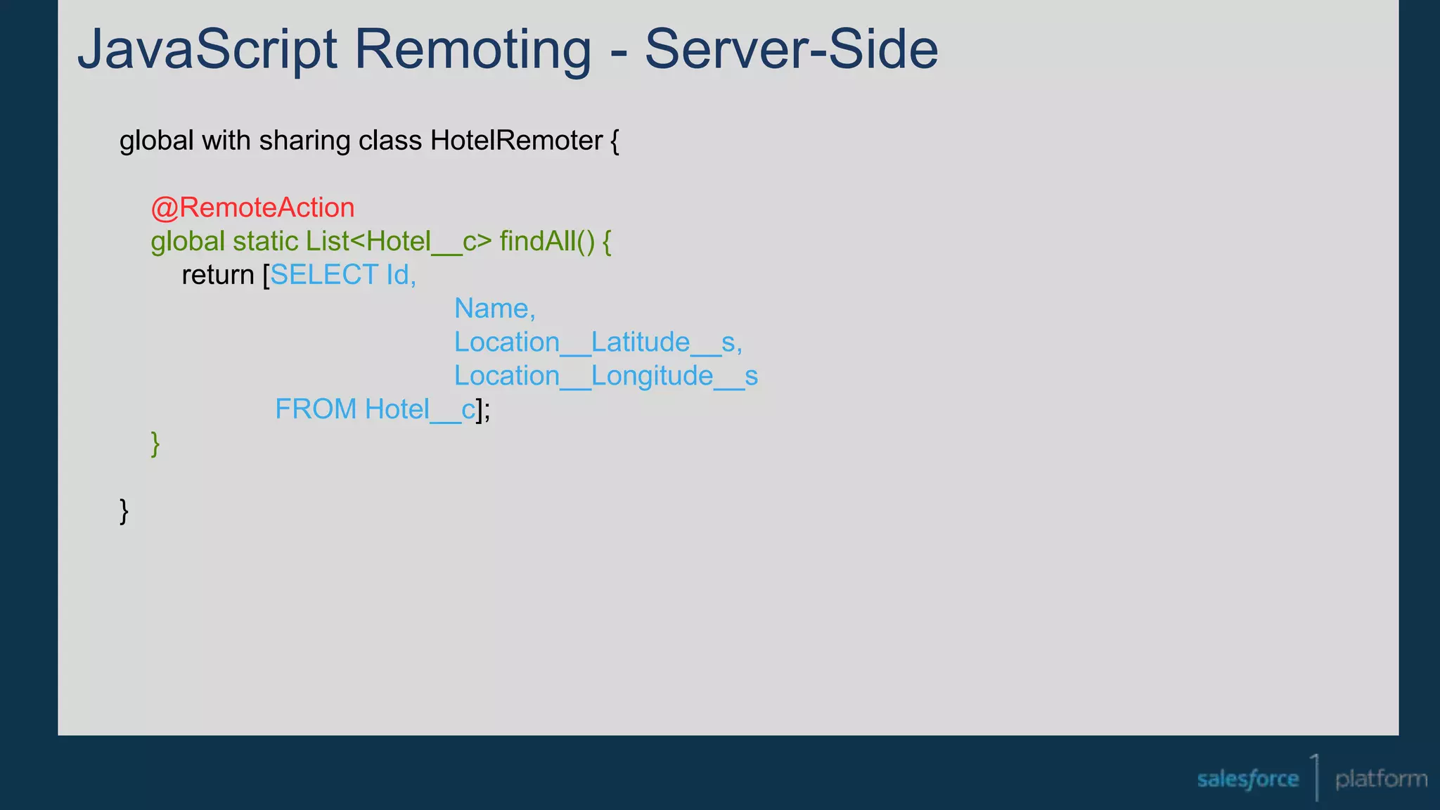 JavaScript Remoting - Server-Side
global with sharing class HotelRemoter {
@RemoteAction
global static List<Hotel__c> findAll() {
return [SELECT Id,
Name,
Location__Latitude__s,
Location__Longitude__s
FROM Hotel__c];
}
}
 