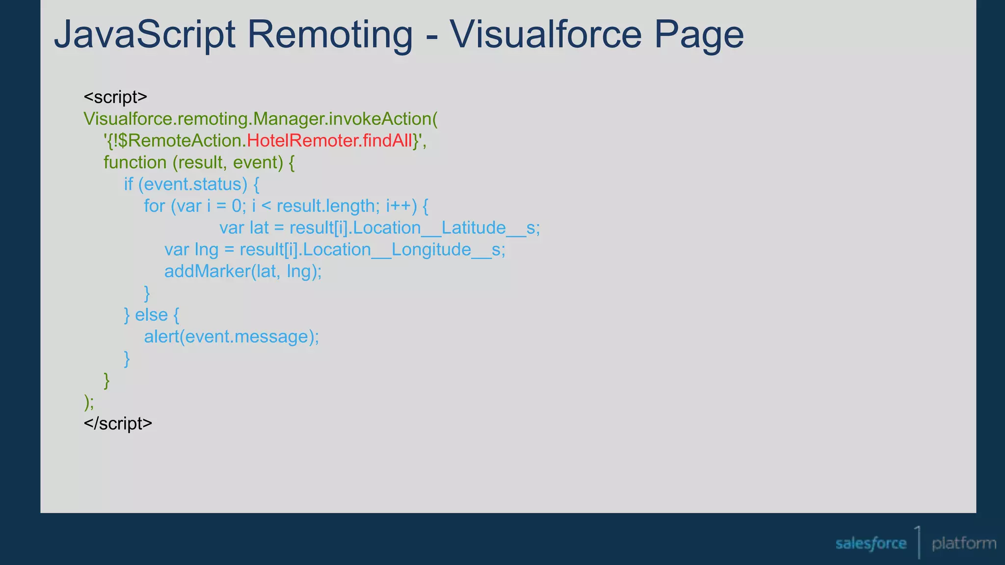 JavaScript Remoting - Visualforce Page
<script>
Visualforce.remoting.Manager.invokeAction(
'{!$RemoteAction.HotelRemoter.findAll}',
function (result, event) {
if (event.status) {
for (var i = 0; i < result.length; i++) {
var lat = result[i].Location__Latitude__s;
var lng = result[i].Location__Longitude__s;
addMarker(lat, lng);
}
} else {
alert(event.message);
}
}
);
</script>
 