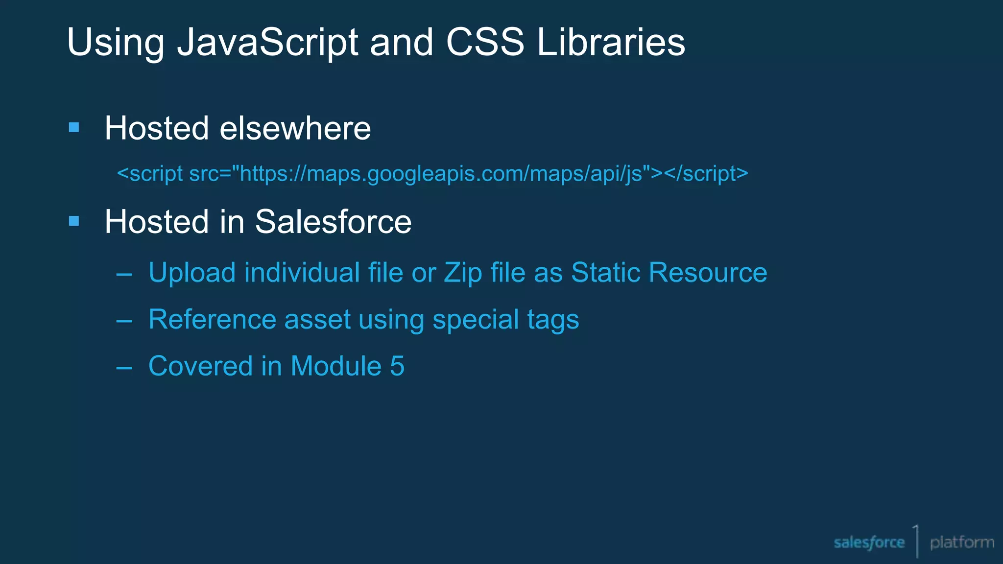 Using JavaScript and CSS Libraries
 Hosted elsewhere
<script src="https://maps.googleapis.com/maps/api/js"></script>
 Hosted in Salesforce
– Upload individual file or Zip file as Static Resource
– Reference asset using special tags
– Covered in Module 5
 