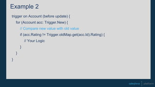 Example 2
trigger on Account (before update) {
for (Account acc: Trigger.New) {
// Compare new value with old value
if (acc.Rating != Trigger.oldMap.get(acc.Id).Rating) {
// Your Logic
}
}
}
 